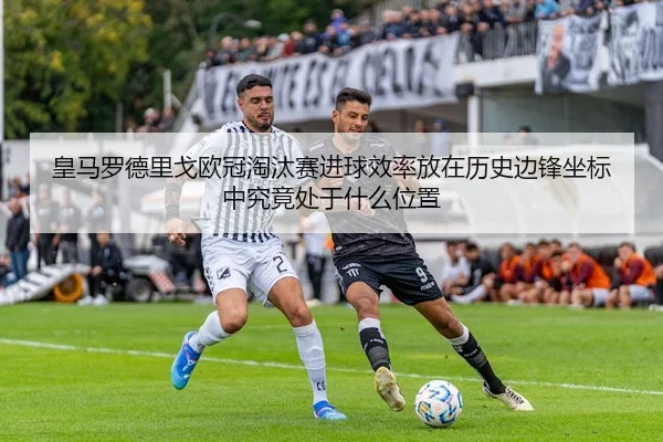 皇马罗德里戈欧冠淘汰赛进球效率放在历史边锋坐标中究竟处于什么位置